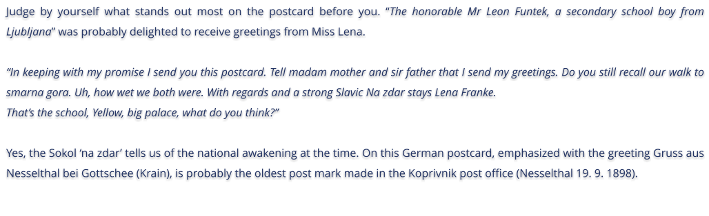 Judge by yourself what stands out most on the postcard before you. The honorable Mr Leon Funtek, a secondary school boy from Ljubljana was probably delighted to receive greetings from Miss Lena.  In keeping with my promise I send you this postcard. Tell madam mother and sir father that I send my greetings. Do you still recall our walk to smarna gora. Uh, how wet we both were. With regards and a strong Slavic Na zdar stays Lena Franke.  Thats the school, Yellow, big palace, what do you think?  Yes, the Sokol na zdar tells us of the national awakening at the time. On this German postcard, emphasized with the greeting Gruss aus Nesselthal bei Gottschee (Krain), is probably the oldest post mark made in the Koprivnik post office (Nesselthal 19. 9. 1898).