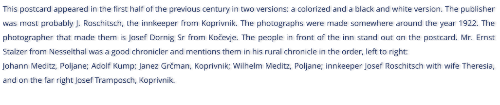 This postcard appeared in the first half of the previous century in two versions: a colorized and a black and white version. The publisher was most probably J. Roschitsch, the innkeeper from Koprivnik. The photographs were made somewhere around the year 1922. The photographer that made them is Josef Dornig Sr from Koevje. The people in front of the inn stand out on the postcard. Mr. Ernst Stalzer from Nesselthal was a good chronicler and mentions them in his rural chronicle in the order, left to right: Johann Meditz, Poljane; Adolf Kump; Janez Grman, Koprivnik; Wilhelm Meditz, Poljane; innkeeper Josef Roschitsch with wife Theresia, and on the far right Josef Tramposch, Koprivnik.