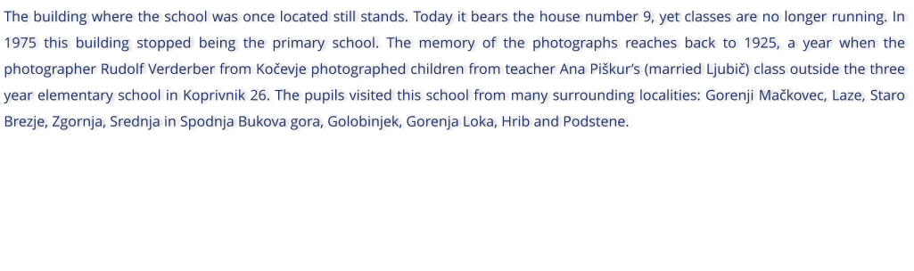 The building where the school was once located still stands. Today it bears the house number 9, yet classes are no longer running. In 1975 this building stopped being the primary school. The memory of the photographs reaches back to 1925, a year when the photographer Rudolf Verderber from Koevje photographed children from teacher Ana Pikurs (married Ljubi) class outside the three year elementary school in Koprivnik 26. The pupils visited this school from many surrounding localities: Gorenji Makovec, Laze, Staro Brezje, Zgornja, Srednja in Spodnja Bukova gora, Golobinjek, Gorenja Loka, Hrib and Podstene.