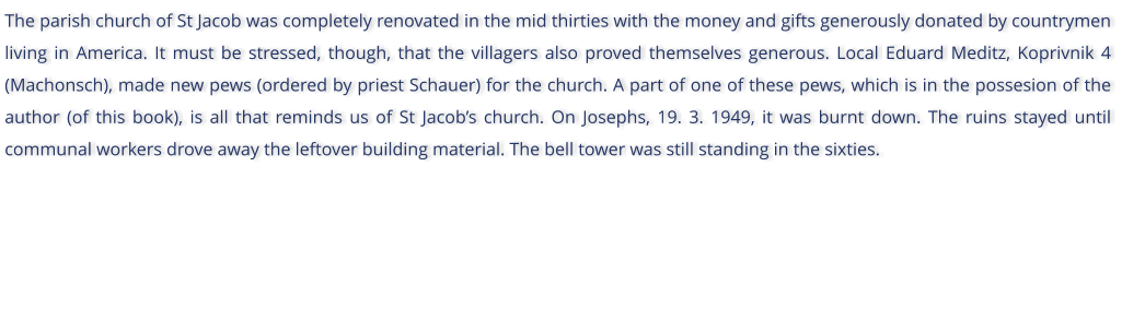The parish church of St Jacob was completely renovated in the mid thirties with the money and gifts generously donated by countrymen living in America. It must be stressed, though, that the villagers also proved themselves generous. Local Eduard Meditz, Koprivnik 4 (Machonsch), made new pews (ordered by priest Schauer) for the church. A part of one of these pews, which is in the possesion of the author (of this book), is all that reminds us of St Jacobs church. On Josephs, 19. 3. 1949, it was burnt down. The ruins stayed until communal workers drove away the leftover building material. The bell tower was still standing in the sixties.