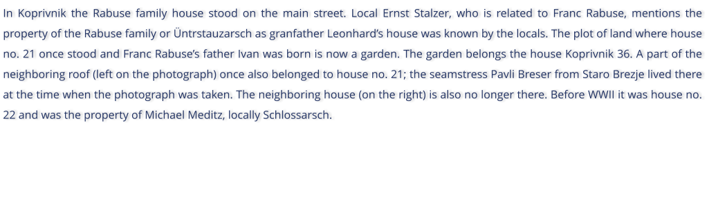 In Koprivnik the Rabuse family house stood on the main street. Local Ernst Stalzer, who is related to Franc Rabuse, mentions the property of the Rabuse family or ntrstauzarsch as granfather Leonhards house was known by the locals. The plot of land where house no. 21 once stood and Franc Rabuses father Ivan was born is now a garden. The garden belongs the house Koprivnik 36. A part of the neighboring roof (left on the photograph) once also belonged to house no. 21; the seamstress Pavli Breser from Staro Brezje lived there at the time when the photograph was taken. The neighboring house (on the right) is also no longer there. Before WWII it was house no. 22 and was the property of Michael Meditz, locally Schlossarsch.