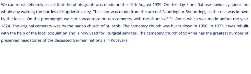 We can most definitely assert that the photograph was made on the 19th August 1939. On this day Franc Rabuse obviously spent the whole day walking the bordes of Koprivnik valley. This shot was made from the area of Sandriegl or Shondriegl, as the rise was known by the locals. On the photograph we can concentrate on teh cemetery with the church of St. Anne, which was made before the year 1824. The original cemetery was by the parish church of St Jacob. The cemetery church was burnt down in 1956. In 1973 it was rebuilt with the help of the local population and is now used for liturgical services. The cemetery church of St Anne has the greatest number of preserved headstones of the deceased German nationals in Koevska.