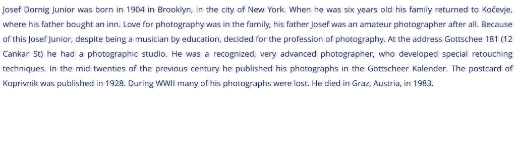 Josef Dornig Junior was born in 1904 in Brooklyn, in the city of New York. When he was six years old his family returned to Koevje, where his father bought an inn. Love for photography was in the family, his father Josef was an amateur photographer after all. Because of this Josef Junior, despite being a musician by education, decided for the profession of photography. At the address Gottschee 181 (12 Cankar St) he had a photographic studio. He was a recognized, very advanced photographer, who developed special retouching techniques. In the mid twenties of the previous century he published his photographs in the Gottscheer Kalender. The postcard of Koprivnik was published in 1928. During WWII many of his photographs were lost. He died in Graz, Austria, in 1983.