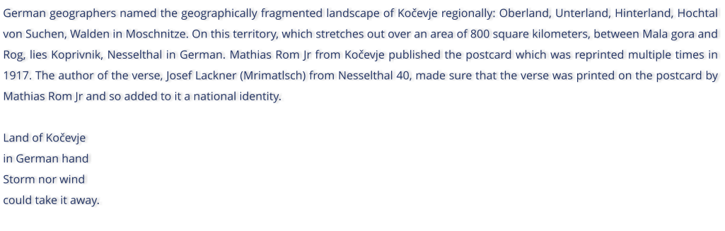 German geographers named the geographically fragmented landscape of Koevje regionally: Oberland, Unterland, Hinterland, Hochtal von Suchen, Walden in Moschnitze. On this territory, which stretches out over an area of 800 square kilometers, between Mala gora and Rog, lies Koprivnik, Nesselthal in German. Mathias Rom Jr from Koevje published the postcard which was reprinted multiple times in 1917. The author of the verse, Josef Lackner (Mrimatlsch) from Nesselthal 40, made sure that the verse was printed on the postcard by Mathias Rom Jr and so added to it a national identity.  Land of Koevje in German hand Storm nor wind could take it away.