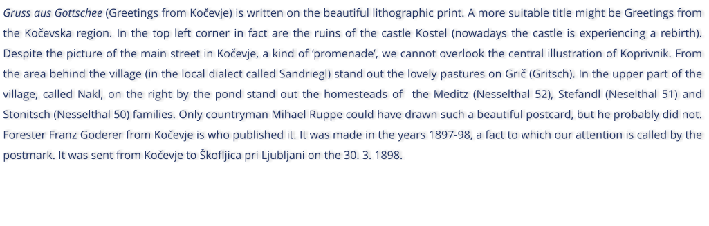 Gruss aus Gottschee (Greetings from Koevje) is written on the beautiful lithographic print. A more suitable title might be Greetings from the Koevska region. In the top left corner in fact are the ruins of the castle Kostel (nowadays the castle is experiencing a rebirth). Despite the picture of the main street in Koevje, a kind of promenade, we cannot overlook the central illustration of Koprivnik. From the area behind the village (in the local dialect called Sandriegl) stand out the lovely pastures on Gri (Gritsch). In the upper part of the village, called Nakl, on the right by the pond stand out the homesteads of  the Meditz (Nesselthal 52), Stefandl (Neselthal 51) and Stonitsch (Nesselthal 50) families. Only countryman Mihael Ruppe could have drawn such a beautiful postcard, but he probably did not. Forester Franz Goderer from Koevje is who published it. It was made in the years 1897-98, a fact to which our attention is called by the postmark. It was sent from Koevje to kofljica pri Ljubljani on the 30. 3. 1898.