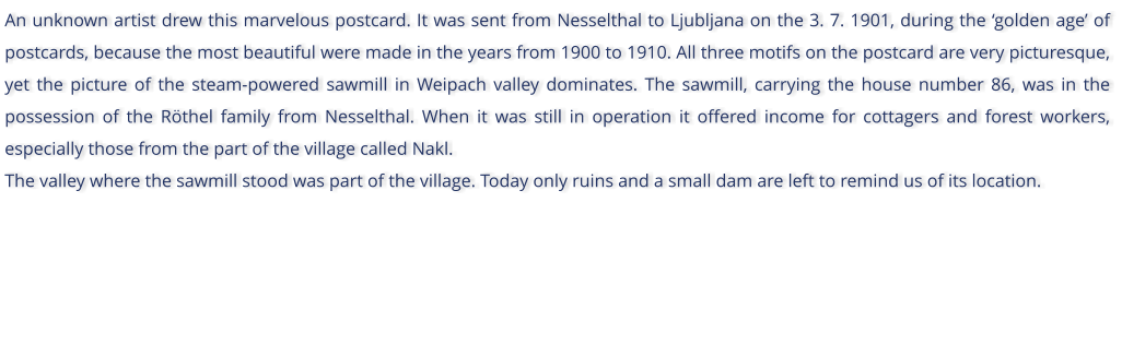 An unknown artist drew this marvelous postcard. It was sent from Nesselthal to Ljubljana on the 3. 7. 1901, during the golden age of postcards, because the most beautiful were made in the years from 1900 to 1910. All three motifs on the postcard are very picturesque, yet the picture of the steam-powered sawmill in Weipach valley dominates. The sawmill, carrying the house number 86, was in the possession of the Rthel family from Nesselthal. When it was still in operation it offered income for cottagers and forest workers, especially those from the part of the village called Nakl. The valley where the sawmill stood was part of the village. Today only ruins and a small dam are left to remind us of its location.