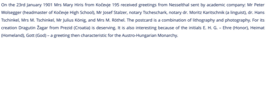 On the 23rd January 1901 Mrs Mary Hiris from Koevje 195 received greetings from Nesselthal sent by academic company: Mr Peter Wolsegger (headmaster of Koevje High School), Mr Josef Stalzer, notary Tscheschark, notary dr. Moritz Karitschnik (a linguist), dr. Hans Tschinkel, Mrs M. Tschinkel, Mr Julius Knig, and Mrs M. Rthel. The postcard is a combination of lithography and photography. For its creation Dragutin agar from Prezid (Croatia) is deserving. It is also interesting because of the initials E. H. G.  Ehre (Honor), Heimat (Homeland), Gott (God)  a greeting then characteristic for the Austro-Hungarian Monarchy.