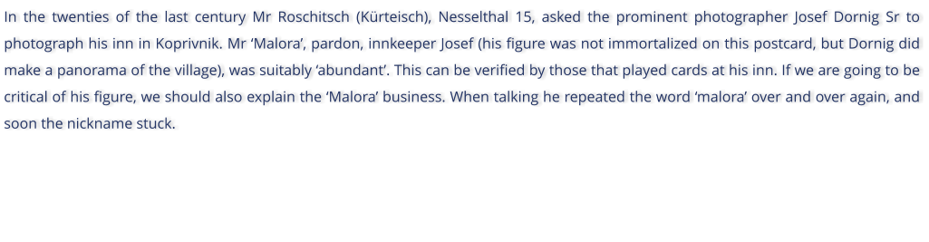 In the twenties of the last century Mr Roschitsch (Krteisch), Nesselthal 15, asked the prominent photographer Josef Dornig Sr to photograph his inn in Koprivnik. Mr Malora, pardon, innkeeper Josef (his figure was not immortalized on this postcard, but Dornig did make a panorama of the village), was suitably abundant. This can be verified by those that played cards at his inn. If we are going to be critical of his figure, we should also explain the Malora business. When talking he repeated the word malora over and over again, and soon the nickname stuck.