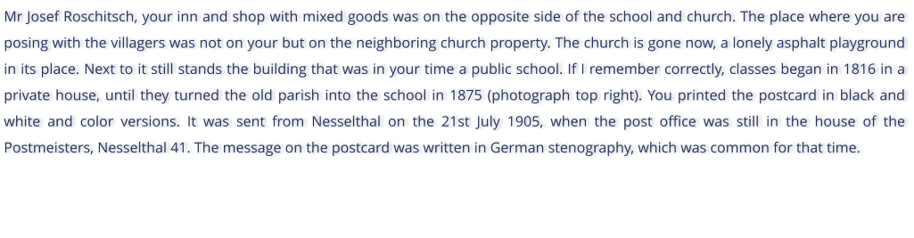 Mr Josef Roschitsch, your inn and shop with mixed goods was on the opposite side of the school and church. The place where you are posing with the villagers was not on your but on the neighboring church property. The church is gone now, a lonely asphalt playground in its place. Next to it still stands the building that was in your time a public school. If I remember correctly, classes began in 1816 in a private house, until they turned the old parish into the school in 1875 (photograph top right). You printed the postcard in black and white and color versions. It was sent from Nesselthal on the 21st July 1905, when the post office was still in the house of the Postmeisters, Nesselthal 41. The message on the postcard was written in German stenography, which was common for that time.