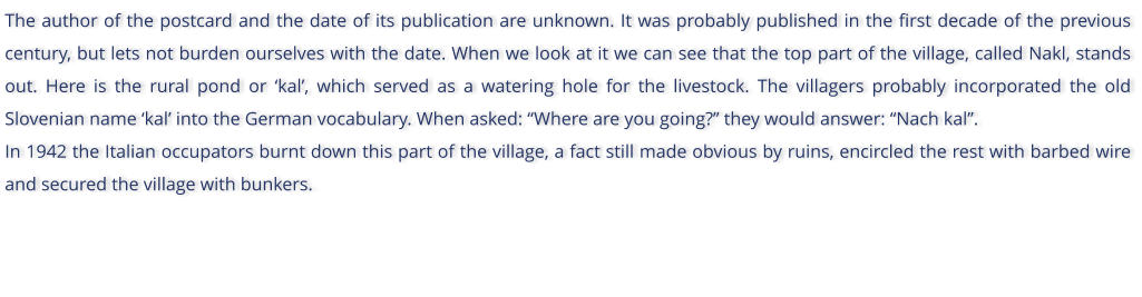 The author of the postcard and the date of its publication are unknown. It was probably published in the first decade of the previous century, but lets not burden ourselves with the date. When we look at it we can see that the top part of the village, called Nakl, stands out. Here is the rural pond or kal, which served as a watering hole for the livestock. The villagers probably incorporated the old Slovenian name kal into the German vocabulary. When asked: Where are you going? they would answer: Nach kal.  In 1942 the Italian occupators burnt down this part of the village, a fact still made obvious by ruins, encircled the rest with barbed wire and secured the village with bunkers.