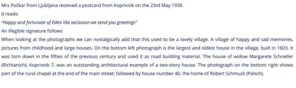 Mrs Pokar from Ljubljana received a postcard from Koprivnik on the 23rd May 1930. It reads: Happy and fortunate of Eden like seclusion we send you greetings An illegible signature follows When looking at the photographs we can nostalgically add that this used to be a lovely village. A village of happy and sad memories, pictures from childhood and large houses. On the bottom left photograph is the largest and oldest house in the village, built in 1603. It was torn down in the fifties of the previous century and used it as road building material. The house of widow Margarete Schneller (Richtarsch), Koprivnik 7, was an outstanding architectural example of a two-story house. The photograph on the bottom right shows part of the rural chapel at the end of the main street; followed by house number 40, the home of Robert Schmuck (Palsch).