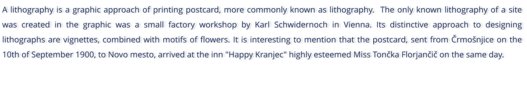 A lithography is a graphic approach of printing postcard, more commonly known as lithography.  The only known lithography of a site was created in the graphic was a small factory workshop by Karl Schwidernoch in Vienna. Its distinctive approach to designing lithographs are vignettes, combined with motifs of flowers. It is interesting to mention that the postcard, sent from rmonjice on the 10th of September 1900, to Novo mesto, arrived at the inn "Happy Kranjec" highly esteemed Miss Tonka Florjani on the same day.