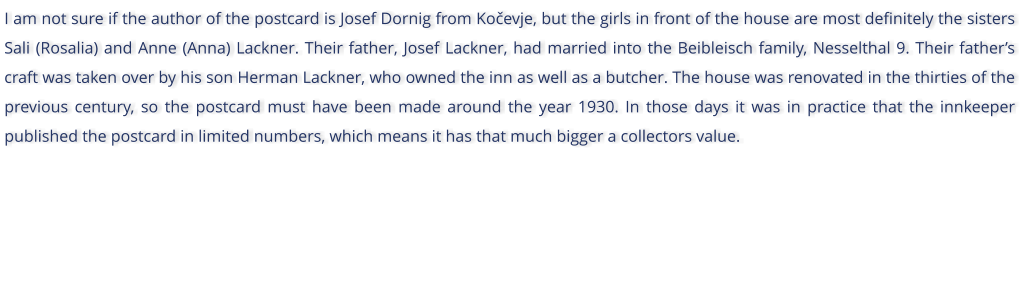 I am not sure if the author of the postcard is Josef Dornig from Koevje, but the girls in front of the house are most definitely the sisters Sali (Rosalia) and Anne (Anna) Lackner. Their father, Josef Lackner, had married into the Beibleisch family, Nesselthal 9. Their fathers craft was taken over by his son Herman Lackner, who owned the inn as well as a butcher. The house was renovated in the thirties of the previous century, so the postcard must have been made around the year 1930. In those days it was in practice that the innkeeper published the postcard in limited numbers, which means it has that much bigger a collectors value.