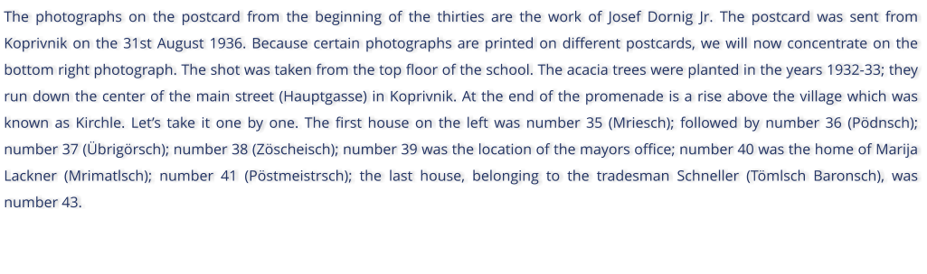 The photographs on the postcard from the beginning of the thirties are the work of Josef Dornig Jr. The postcard was sent from Koprivnik on the 31st August 1936. Because certain photographs are printed on different postcards, we will now concentrate on the bottom right photograph. The shot was taken from the top floor of the school. The acacia trees were planted in the years 1932-33; they run down the center of the main street (Hauptgasse) in Koprivnik. At the end of the promenade is a rise above the village which was known as Kirchle. Lets take it one by one. The first house on the left was number 35 (Mriesch); followed by number 36 (Pdnsch); number 37 (brigrsch); number 38 (Zscheisch); number 39 was the location of the mayors office; number 40 was the home of Marija Lackner (Mrimatlsch); number 41 (Pstmeistrsch); the last house, belonging to the tradesman Schneller (Tmlsch Baronsch), was number 43.