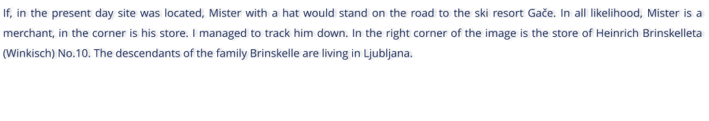If, in the present day site was located, Mister with a hat would stand on the road to the ski resort Gae. In all likelihood, Mister is a merchant, in the corner is his store. I managed to track him down. In the right corner of the image is the store of Heinrich Brinskelleta (Winkisch) No.10. The descendants of the family Brinskelle are living in Ljubljana.