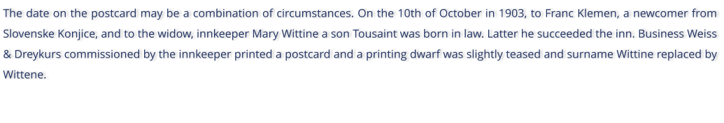 The date on the postcard may be a combination of circumstances. On the 10th of October in 1903, to Franc Klemen, a newcomer from Slovenske Konjice, and to the widow, innkeeper Mary Wittine a son Tousaint was born in law. Latter he succeeded the inn. Business Weiss & Dreykurs commissioned by the innkeeper printed a postcard and a printing dwarf was slightly teased and surname Wittine replaced by Wittene.