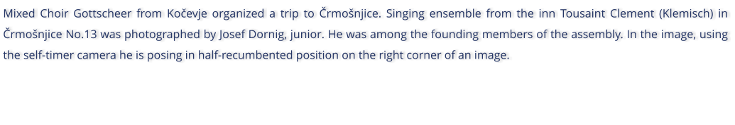 Mixed Choir Gottscheer from Koevje organized a trip to rmonjice. Singing ensemble from the inn Tousaint Clement (Klemisch) in rmonjice No.13 was photographed by Josef Dornig, junior. He was among the founding members of the assembly. In the image, using the self-timer camera he is posing in half-recumbented position on the right corner of an image.