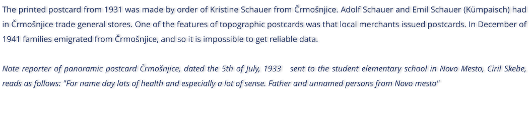 The printed postcard from 1931 was made by order of Kristine Schauer from rmonjice. Adolf Schauer and Emil Schauer (Kmpaisch) had in rmonjice trade general stores. One of the features of topographic postcards was that local merchants issued postcards. In December of 1941 families emigrated from rmonjice, and so it is impossible to get reliable data.  Note reporter of panoramic postcard rmonjice, dated the 5th of July, 1933   sent to the student elementary school in Novo Mesto, Ciril Skebe, reads as follows: "For name day lots of health and especially a lot of sense. Father and unnamed persons from Novo mesto"
