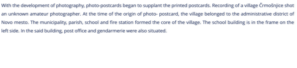 With the development of photography, photo-postcards began to supplant the printed postcards. Recording of a village rmonjice shot an unknown amateur photographer. At the time of the origin of photo- postcard, the village belonged to the administrative district of Novo mesto. The municipality, parish, school and fire station formed the core of the village. The school building is in the frame on the left side. In the said building, post office and gendarmerie were also situated.