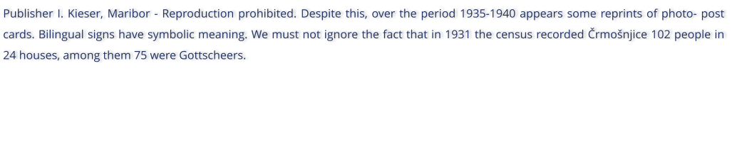 Publisher I. Kieser, Maribor - Reproduction prohibited. Despite this, over the period 1935-1940 appears some reprints of photo- post cards. Bilingual signs have symbolic meaning. We must not ignore the fact that in 1931 the census recorded rmonjice 102 people in 24 houses, among them 75 were Gottscheers.