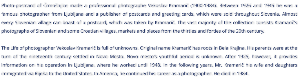 Photo-postcard of rmonjice made a professional photographe Vekoslav Kramari (1900-1984). Between 1926 and 1945 he was a famous photographer from Ljubljana and a publisher of postcards and greeting cards, which were sold throughout Slovenia. Almost every Slovenian village can boast of a postcard, which was taken by Kramari. The vast majority of the collection consists Kramari's photographs of Slovenian and some Croatian villages, markets and places from the thirties and forties of the 20th century.  The Life of photographer Vekoslav Kramari is full of unknowns. Original name Kramari has roots in Bela Krajina. His parents were at the turn of the nineteenth century settled in Novo Mesto. Novo mesto's youthful period is unknown. After 1925, however, it provides information on his operation in Ljubljana, where he worked until 1948. In the following years, Mr. Kramari his wife and daughters immigrated via Rijeka to the United States. In America, he continued his career as a photographer. He died in 1984.
