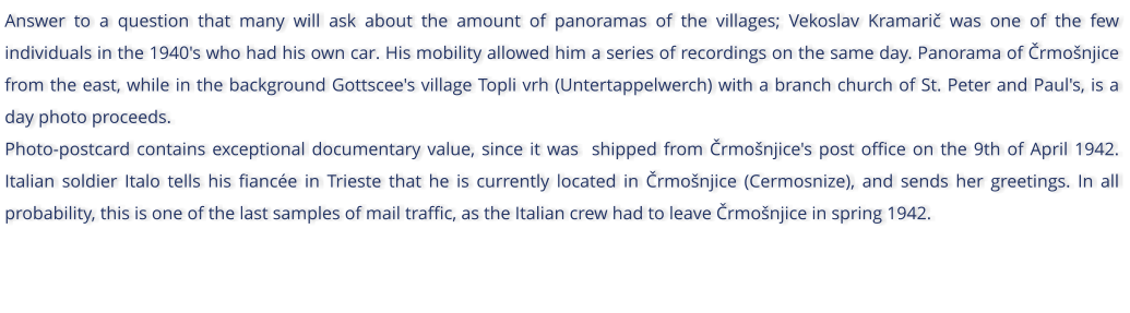 Answer to a question that many will ask about the amount of panoramas of the villages; Vekoslav Kramari was one of the few individuals in the 1940's who had his own car. His mobility allowed him a series of recordings on the same day. Panorama of rmonjice from the east, while in the background Gottscee's village Topli vrh (Untertappelwerch) with a branch church of St. Peter and Paul's, is a day photo proceeds. Photo-postcard contains exceptional documentary value, since it was  shipped from rmonjice's post office on the 9th of April 1942. Italian soldier Italo tells his fiance in Trieste that he is currently located in rmonjice (Cermosnize), and sends her greetings. In all probability, this is one of the last samples of mail traffic, as the Italian crew had to leave rmonjice in spring 1942.