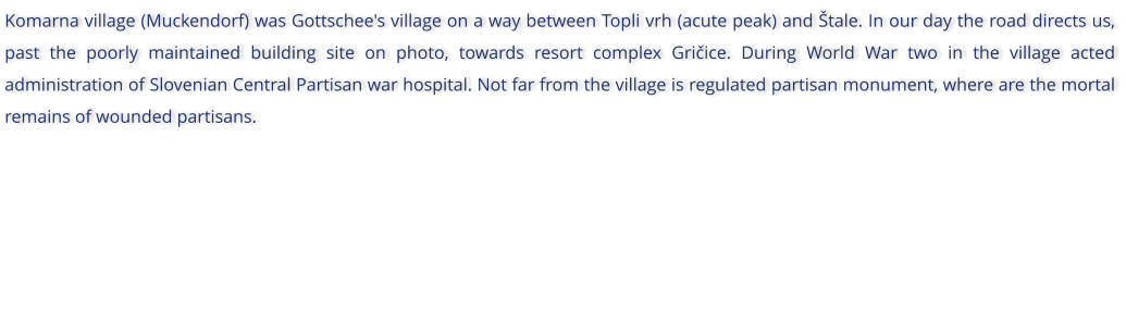 Komarna village (Muckendorf) was Gottschee's village on a way between Topli vrh (acute peak) and tale. In our day the road directs us, past the poorly maintained building site on photo, towards resort complex Griice. During World War two in the village acted administration of Slovenian Central Partisan war hospital. Not far from the village is regulated partisan monument, where are the mortal remains of wounded partisans.