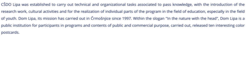 CDO Lipa was established to carry out technical and organizational tasks associated to pass knowledge, with the introduction of the research work, cultural activities and for the realization of individual parts of the program in the field of education, especially in the field of youth. Dom Lipa, its mission has carried out in rmonjice since 1997. Within the slogan "In the nature with the head", Dom Lipa is a public institution for participants in programs and contents of public and commercial purpose, carried out, released ten interesting color postcards.