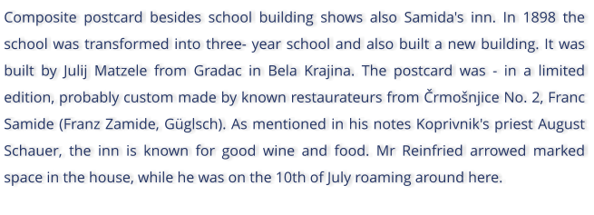 Composite postcard besides school building shows also Samida's inn. In 1898 the school was transformed into three- year school and also built a new building. It was built by Julij Matzele from Gradac in Bela Krajina. The postcard was - in a limited edition, probably custom made by known restaurateurs from rmonjice No. 2, Franc Samide (Franz Zamide, Gglsch). As mentioned in his notes Koprivnik's priest August Schauer, the inn is known for good wine and food. Mr Reinfried arrowed marked space in the house, while he was on the 10th of July roaming around here.
