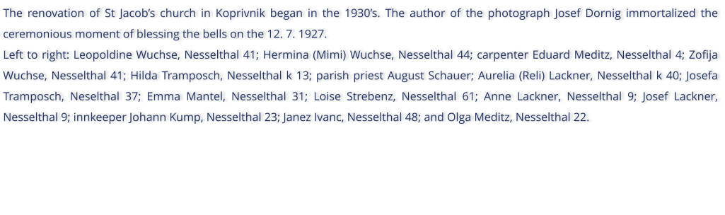 The renovation of St Jacobs church in Koprivnik began in the 1930s. The author of the photograph Josef Dornig immortalized the ceremonious moment of blessing the bells on the 12. 7. 1927. Left to right: Leopoldine Wuchse, Nesselthal 41; Hermina (Mimi) Wuchse, Nesselthal 44; carpenter Eduard Meditz, Nesselthal 4; Zofija Wuchse, Nesselthal 41; Hilda Tramposch, Nesselthal k 13; parish priest August Schauer; Aurelia (Reli) Lackner, Nesselthal k 40; Josefa Tramposch, Neselthal 37; Emma Mantel, Nesselthal 31; Loise Strebenz, Nesselthal 61; Anne Lackner, Nesselthal 9; Josef Lackner, Nesselthal 9; innkeeper Johann Kump, Nesselthal 23; Janez Ivanc, Nesselthal 48; and Olga Meditz, Nesselthal 22.