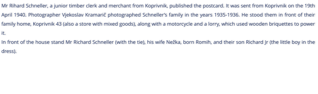 Mr Rihard Schneller, a junior timber clerk and merchant from Koprivnik, published the postcard. It was sent from Koprivnik on the 19th April 1940. Photographer Vjekoslav Kramari photographed Schnellers family in the years 1935-1936. He stood them in front of their family home, Koprivnik 43 (also a store with mixed goods), along with a motorcycle and a lorry, which used wooden briquettes to power it. In front of the house stand Mr Richard Schneller (with the tie), his wife Neka, born Romih, and their son Richard Jr (the little boy in the dress).