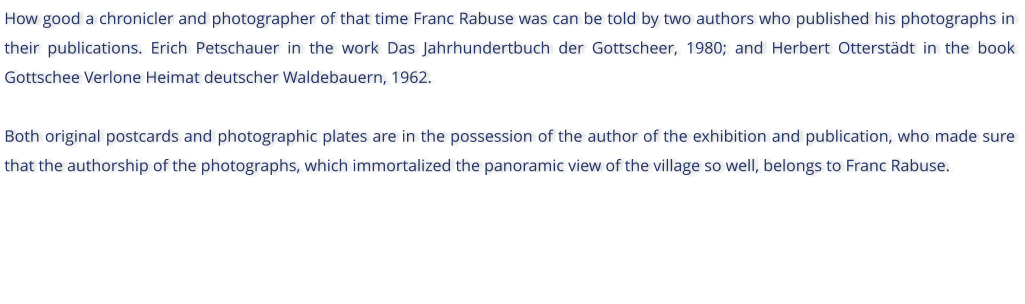 How good a chronicler and photographer of that time Franc Rabuse was can be told by two authors who published his photographs in their publications. Erich Petschauer in the work Das Jahrhundertbuch der Gottscheer, 1980; and Herbert Otterstdt in the book Gottschee Verlone Heimat deutscher Waldebauern, 1962.  Both original postcards and photographic plates are in the possession of the author of the exhibition and publication, who made sure that the authorship of the photographs, which immortalized the panoramic view of the village so well, belongs to Franc Rabuse.