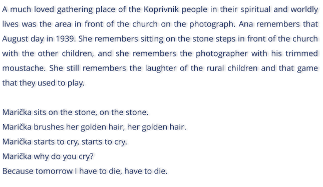 A much loved gathering place of the Koprivnik people in their spiritual and worldly lives was the area in front of the church on the photograph. Ana remembers that August day in 1939. She remembers sitting on the stone steps in front of the church with the other children, and she remembers the photographer with his trimmed moustache. She still remembers the laughter of the rural children and that game that they used to play.  Marika sits on the stone, on the stone. Marika brushes her golden hair, her golden hair. Marika starts to cry, starts to cry. Marika why do you cry? Because tomorrow I have to die, have to die.